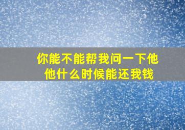 你能不能帮我问一下他 他什么时候能还我钱